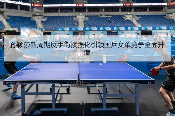 孙颖莎新周期反手衔接强化引领国乒女单竞争全面升温