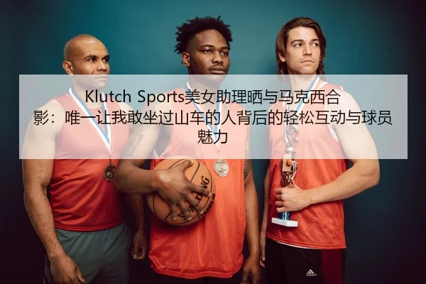 Klutch Sports美女助理晒与马克西合影:唯一让我敢坐过山车的人背后的轻松互动与球员魅力